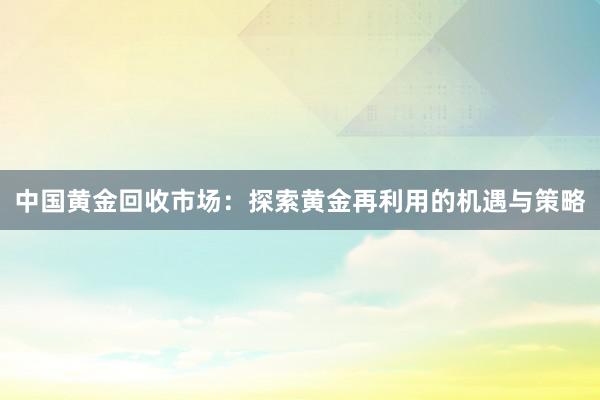 中国黄金回收市场：探索黄金再利用的机遇与策略